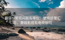蘑菇tv常见问题有哪些：使用感受汇总，蘑菇影视有电视版吗