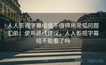 人人影视字幕组值不值得用常见问题汇总：使用路线建议，人人影视字幕组不能看了吗