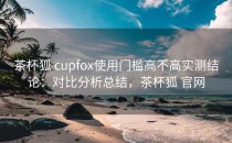 茶杯狐 cupfox使用门槛高不高实测结论：对比分析总结，茶杯狐 官网