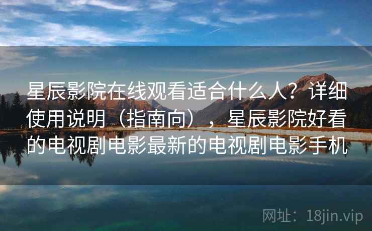 星辰影院在线观看适合什么人？详细使用说明（指南向），星辰影院好看的电视剧电影最新的电视剧电影手机  第2张