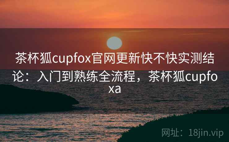 茶杯狐cupfox官网更新快不快实测结论：入门到熟练全流程，茶杯狐cupfoxa  第2张