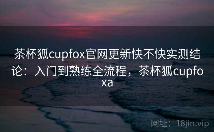 茶杯狐cupfox官网更新快不快实测结论：入门到熟练全流程，茶杯狐cupfoxa  第1张