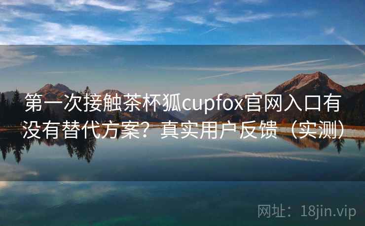 第一次接触茶杯狐cupfox官网入口有没有替代方案?真实用户反馈(实测) 第1张 第一次接触茶杯狐cupfox官网入口有没有替代方案?真实用户反馈(实测) 第1张