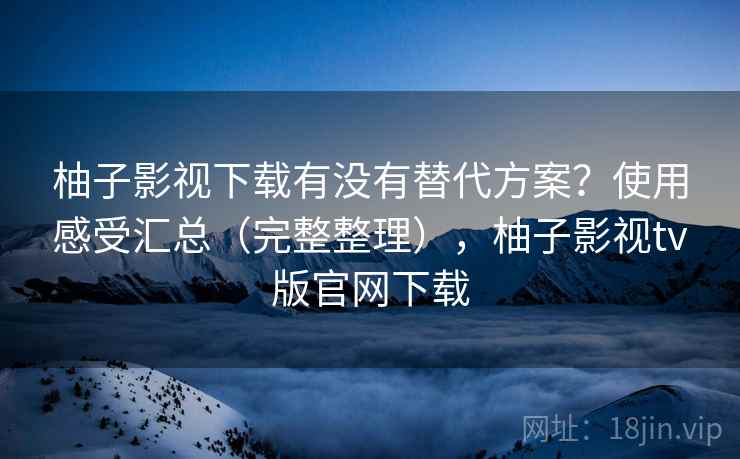 柚子影视下载有没有替代方案？使用感受汇总（完整整理），柚子影视tv版官网下载  第1张