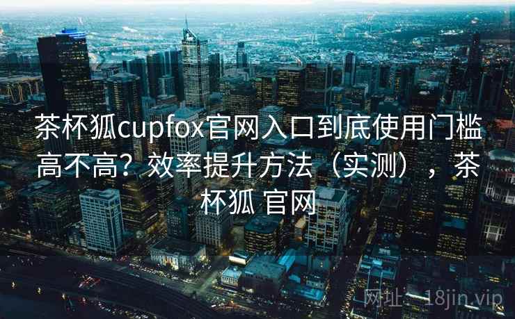 茶杯狐cupfox官网入口到底使用门槛高不高？效率提升方法（实测），茶杯狐 官网  第2张