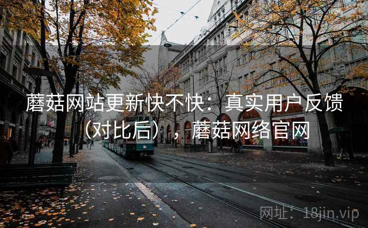 蘑菇网站更新快不快：真实用户反馈（对比后），蘑菇网络官网  第1张