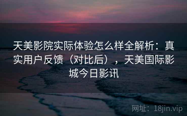 天美影院实际体验怎么样全解析:真实用户反馈(对比后),天美国际影城今日影讯 第2张 天美影院实际体验怎么样全解析:真实用户反馈(对比后),天美国际影城今日影讯 第2张