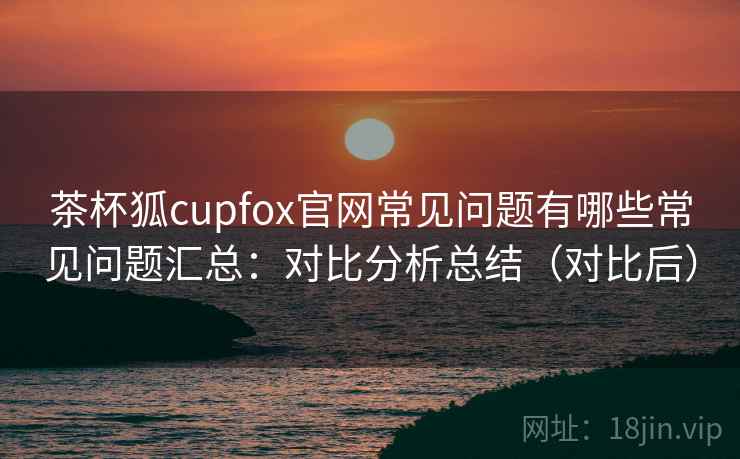 茶杯狐cupfox官网常见问题有哪些常见问题汇总:对比分析总结(对比后) 第1张 茶杯狐cupfox官网常见问题有哪些常见问题汇总:对比分析总结(对比后) 第1张