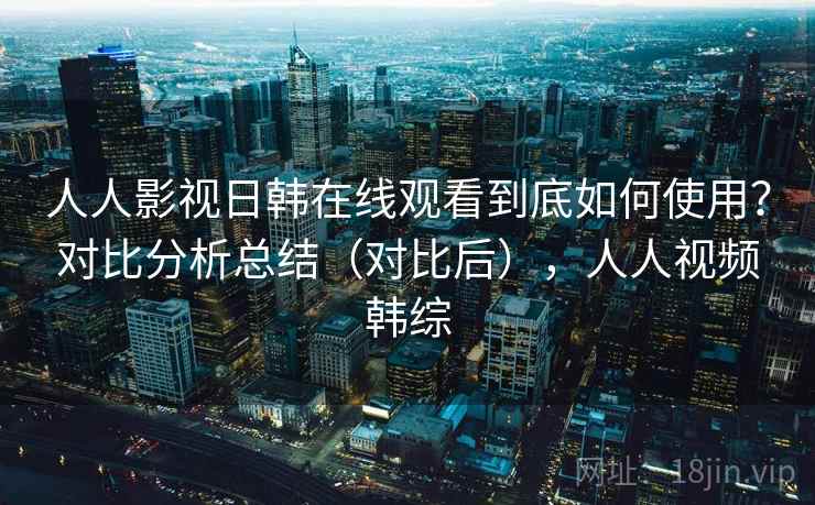 人人影视日韩在线观看到底如何使用？对比分析总结（对比后），人人视频韩综  第2张
