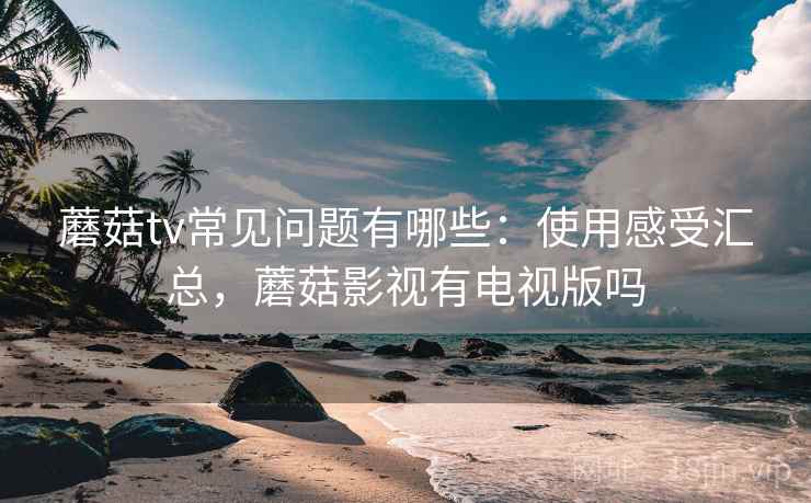 蘑菇tv常见问题有哪些：使用感受汇总，蘑菇影视有电视版吗  第1张