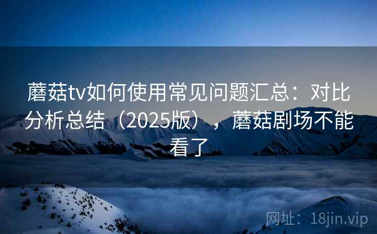 蘑菇tv如何使用常见问题汇总：对比分析总结（2025版），蘑菇剧场不能看了  第1张