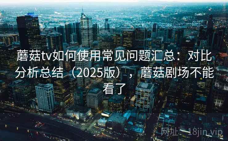 蘑菇tv如何使用常见问题汇总：对比分析总结（2025版），蘑菇剧场不能看了  第2张