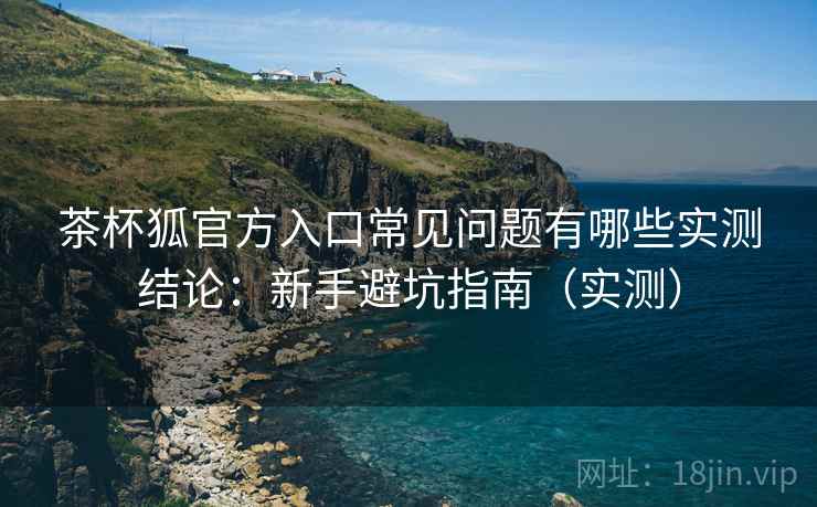 茶杯狐官方入口常见问题有哪些实测结论：新手避坑指南（实测）  第1张