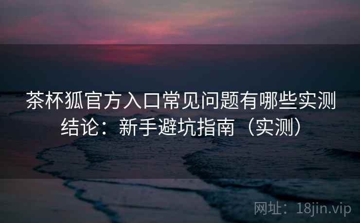 茶杯狐官方入口常见问题有哪些实测结论：新手避坑指南（实测）  第2张