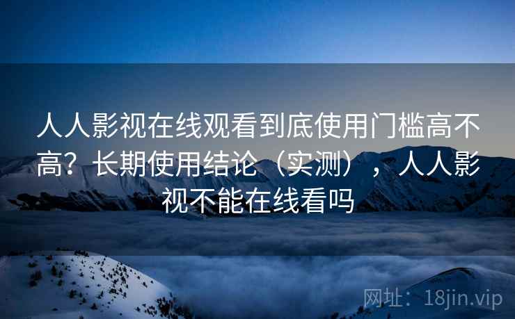 人人影视在线观看到底使用门槛高不高？长期使用结论（实测），人人影视不能在线看吗  第1张