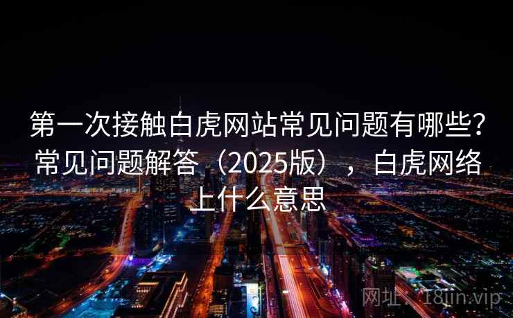 第一次接触白虎网站常见问题有哪些？常见问题解答（2025版），白虎网络上什么意思  第2张