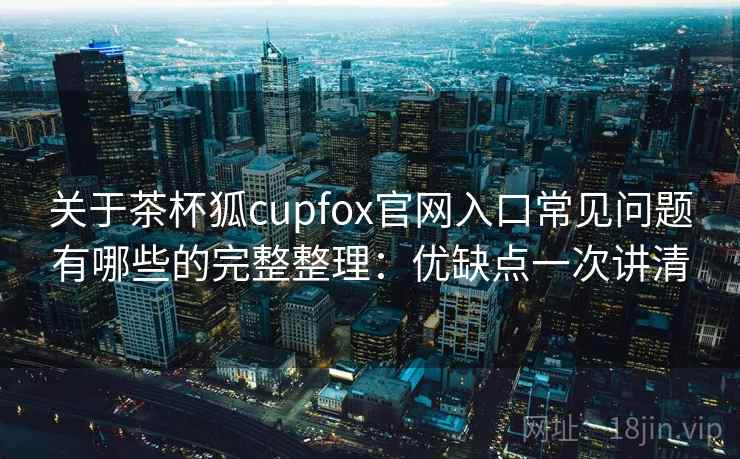 关于茶杯狐cupfox官网入口常见问题有哪些的完整整理：优缺点一次讲清  第2张