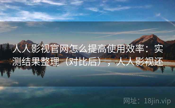 人人影视官网怎么提高使用效率：实测结果整理（对比后），人人影视还  第1张
