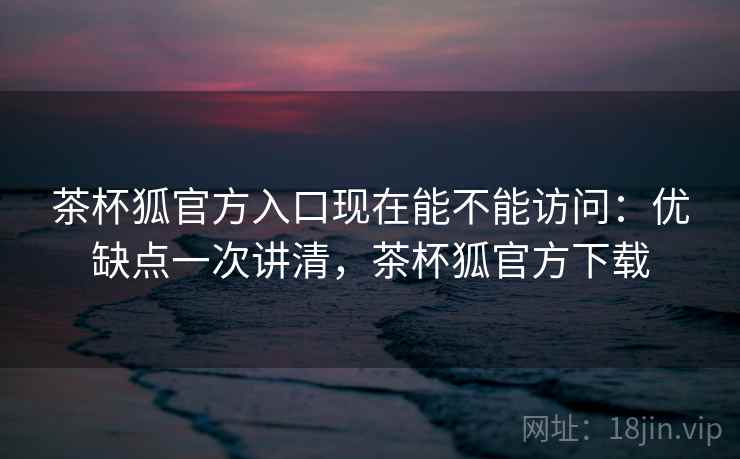 茶杯狐官方入口现在能不能访问：优缺点一次讲清，茶杯狐官方下载  第1张