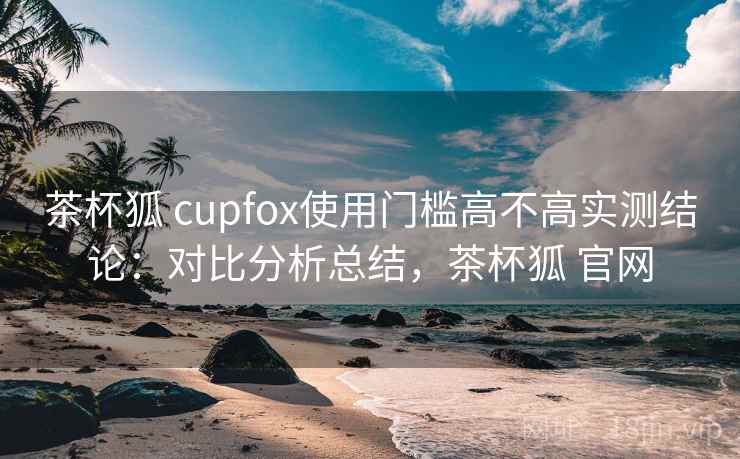 茶杯狐 cupfox使用门槛高不高实测结论：对比分析总结，茶杯狐 官网  第1张