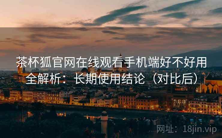 茶杯狐官网在线观看手机端好不好用全解析：长期使用结论（对比后）  第1张
