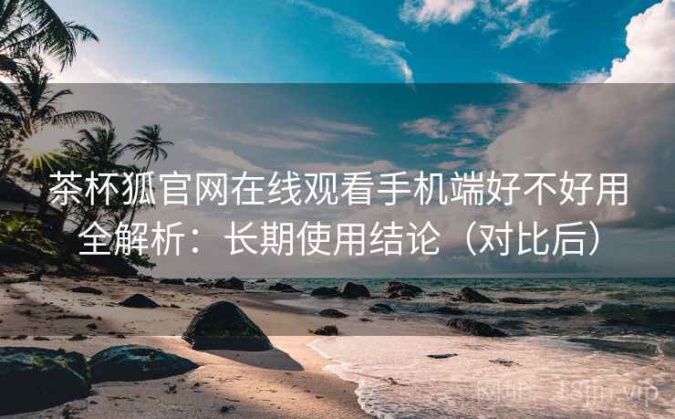 茶杯狐官网在线观看手机端好不好用全解析：长期使用结论（对比后）  第2张