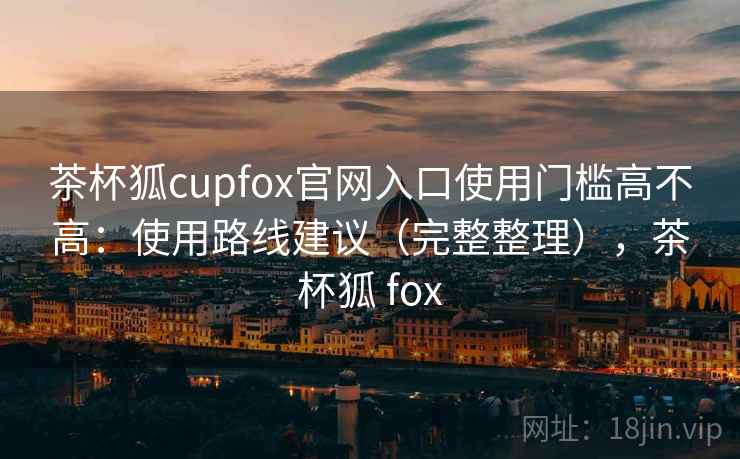 茶杯狐cupfox官网入口使用门槛高不高：使用路线建议（完整整理），茶杯狐 fox  第1张