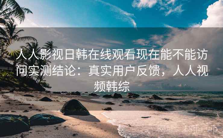 人人影视日韩在线观看现在能不能访问实测结论：真实用户反馈，人人视频韩综  第2张