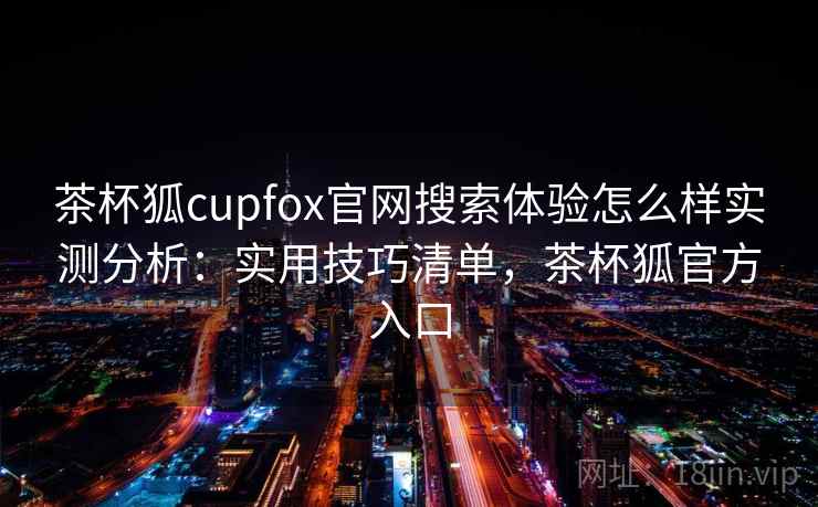 茶杯狐cupfox官网搜索体验怎么样实测分析：实用技巧清单，茶杯狐官方入口  第2张