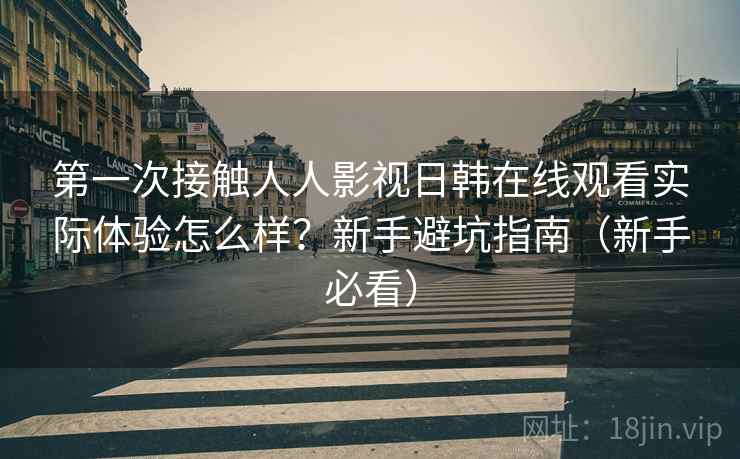 第一次接触人人影视日韩在线观看实际体验怎么样？新手避坑指南（新手必看）  第2张