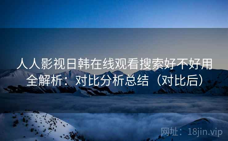 人人影视日韩在线观看搜索好不好用全解析：对比分析总结（对比后）  第1张
