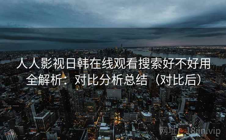 人人影视日韩在线观看搜索好不好用全解析：对比分析总结（对比后）  第2张