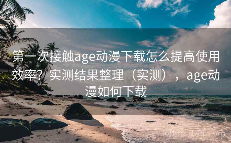 第一次接触age动漫下载怎么提高使用效率？实测结果整理（实测），age动漫如何下载  第2张
