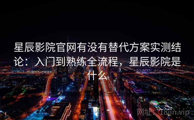 星辰影院官网有没有替代方案实测结论：入门到熟练全流程，星辰影院是什么  第2张