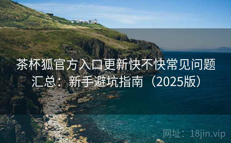 茶杯狐官方入口更新快不快常见问题汇总：新手避坑指南（2025版）  第2张