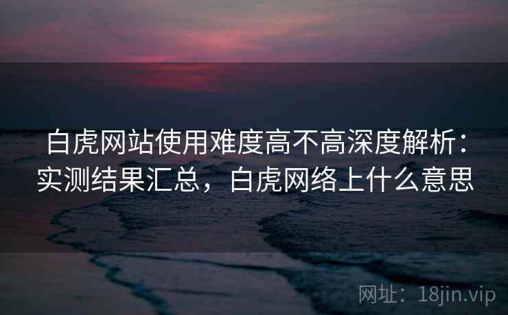白虎网站使用难度高不高深度解析：实测结果汇总，白虎网络上什么意思  第1张