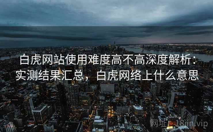 白虎网站使用难度高不高深度解析：实测结果汇总，白虎网络上什么意思  第2张
