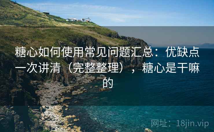 糖心如何使用常见问题汇总：优缺点一次讲清（完整整理），糖心是干嘛的  第2张