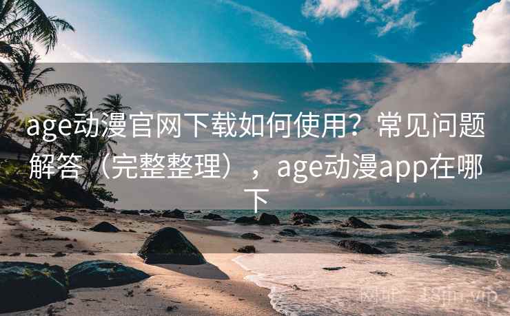 age动漫官网下载如何使用？常见问题解答（完整整理），age动漫app在哪下  第2张