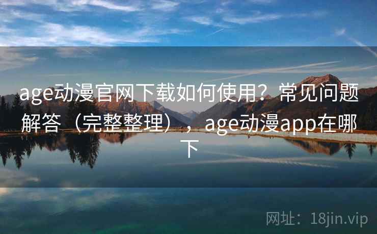 age动漫官网下载如何使用？常见问题解答（完整整理），age动漫app在哪下  第1张