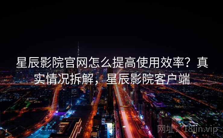 星辰影院官网怎么提高使用效率？真实情况拆解，星辰影院客户端  第2张