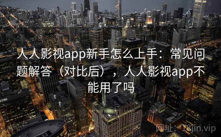 人人影视app新手怎么上手：常见问题解答（对比后），人人影视app不能用了吗  第1张
