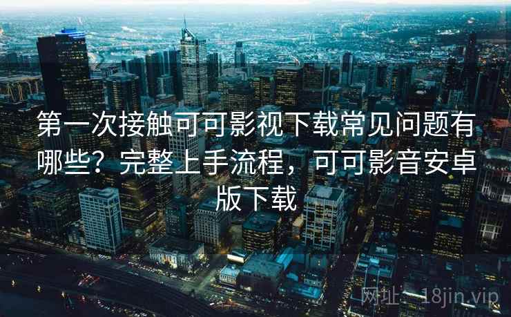 第一次接触可可影视下载常见问题有哪些？完整上手流程，可可影音安卓版下载  第1张