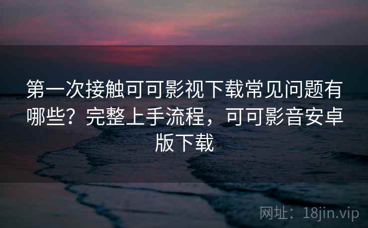 第一次接触可可影视下载常见问题有哪些？完整上手流程，可可影音安卓版下载  第2张