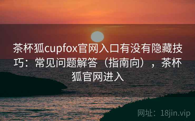 茶杯狐cupfox官网入口有没有隐藏技巧：常见问题解答（指南向），茶杯狐官网进入  第1张