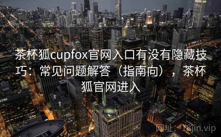茶杯狐cupfox官网入口有没有隐藏技巧：常见问题解答（指南向），茶杯狐官网进入  第2张